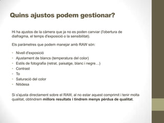 Quins ajustos podem gestionar?
Hi ha ajustos de la càmera que ja no es poden canviar (l'obertura de
diafragma, el temps d'exposició o la sensibilitat).
Els paràmetres que podem manejar amb RAW són:
• Nivell d'exposició
• Ajustament de blancs (temperatura del color)
• Estils de fotografia (retrat, paisatge, blanc i negre…)
• Contrast
• To
• Saturació del color
• Nitidesa
Si s'ajusta directament sobre el RAW, al no estar aquest comprimit i tenir molta
qualitat, obtindrem millors resultats i tindrem menys pèrdua de qualitat.
 