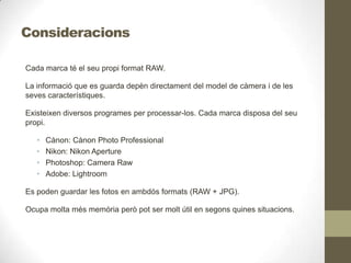 Consideracions
Cada marca té el seu propi format RAW.
La informació que es guarda depèn directament del model de càmera i de les
seves característiques.
Existeixen diversos programes per processar-los. Cada marca disposa del seu
propi.
• Cànon: Cànon Photo Professional
• Nikon: Nikon Aperture
• Photoshop: Camera Raw
• Adobe: Lightroom
Es poden guardar les fotos en ambdós formats (RAW + JPG).
Ocupa molta més memòria però pot ser molt útil en segons quines situacions.
 