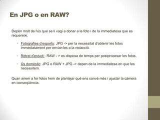 En JPG o en RAW?
Depèn molt de l'ús que se li vagi a donar a la foto i de la immediatesa que es
requereixi.
• Fotografies d’esports: JPG -> per la necessitat d'obtenir les fotos
immediatament per enviar-les a la redacció.
• Retrat d'estudi : RAW - > es disposa de temps per postprocesar les fotos.
• Ús domèstic: JPG o RAW + JPG -> depen de la immediatesa en que les
necessitem.
Quan anem a fer fotos hem de plantejar què ens convé més i ajustar la càmera
en conseqüència.
 