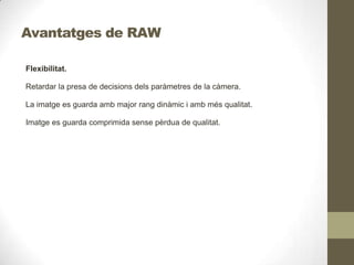 Avantatges de RAW
Flexibilitat.
Retardar la presa de decisions dels paràmetres de la càmera.
La imatge es guarda amb major rang dinàmic i amb més qualitat.
Imatge es guarda comprimida sense pèrdua de qualitat.
 