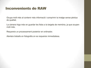 Inconvenients de RAW
Ocupa molt més al contenir més informació i comprimir la imatge sense pèrdua
de qualitat.
La càmera triga més en guardar les fotos a la targeta de memòria, ja que ocupen
molt més.
Requereix un processament posterior en ordinador.
Alenteix treballs en fotografia on es requereix immediatesa.
 