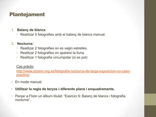 Plantejament
1. Balanç de blancs
• Realitzar 5 fotografies amb el balanç de blancs manual.
2. Nocturna:
• Realitzar 2 fotografies on es vegin estrelles.
• Realitzar 2 fotografies on apareixi la lluna.
• Realitzar 1 fotografia circumpolar (si es pot)
Cas pràctic
http://www.dzoom.org.es/fotografia-nocturna-de-larga-exposicion-un-caso-
practico/
• En mode manual.
• Utilitzar la regla de terços i diferents plans i enquadraments.
• Penjar a Flickr un àlbum titulat: “Exercici 9: Balanç de blancs i fotografia
nocturna”.
 