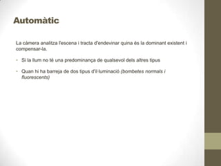 Automàtic
La càmera analitza l'escena i tracta d'endevinar quina és la dominant existent i
compensar-la.
• Si la llum no té una predominança de qualsevol dels altres tipus
• Quan hi ha barreja de dos tipus d'il·luminació (bombetes normals i
fluorescents)
 