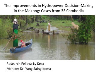 The Improvements in Hydropower Decision-Making in the Mekong: Cases from 3S Cambodia Research Fellow: Ly Kesa Mentor: Dr. Yang Saing Koma 