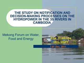 THE STUDY ON NOTIFICATION AND DECISION-MAKING PROCESSES ON THE HYDROPOWER IN THE 3S RIVERS IN CAMBODIA  Ham Kimkong DES/RUPP 7-9 th  Dec, 2011 Mekong Forum on Water, Food and Energy 