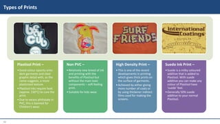 12
Plastisol Print –
•Good colour opacity onto
dark garments and clear
graphic detail with, as the
name suggests, a more
plasticized texture.
•Plastisol inks require heat
(approx. 150°C) to cure the
print.
•Due to excess phthalate in
PVC, this is banned for
Children’s wear.
Non PVC –
•Relatively new breed of ink
and printing with the
benefits of Plastisol but
without the main toxic
components – soft feeling
print.
•Suitable for kids wear.
High Density Print –
•This is one of the recent
developments in printing
which gives thick prints on
the surface of garments.
•Achieved by either giving
more number of coats or
by using thickener indirect
films used for making the
screens.
Suedo Ink Print –
•Suede is a milky coloured
additive that is added to
Plastisol. With suede
additive you can make any
colour of Plastisol have
‘suede’ feel.
•Generally 50% suede
additive to your normal
Plastisol.
Types of Prints
 