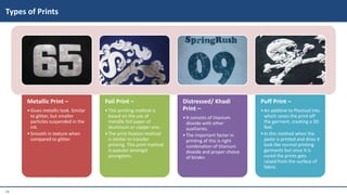 14
Metallic Print –
•Gives metallic look. Similar
to glitter, but smaller
particles suspended in the
ink.
•Smooth in texture when
compared to glitter.
Foil Print –
•This printing method is
based on the use of
metallic foil paper of
aluminum or copper one.
•The print fixation method
is similar to transfer
printing. This print method
is popular amongst
youngsters.
Distressed/ Khadi
Print –
•It consists of titanium
dioxide with other
auxiliaries.
•The important factor in
printing of this is right
combination of titanium
dioxide and proper choice
of binder.
Puff Print –
•An additive to Plastisol inks
which raises the print off
the garment, creating a 3D
feel.
•In this method when the
paste is printed and dries it
look like normal printing
garments but once it is
cured the prints gets
raised from the surface of
fabric.
Types of Prints
 