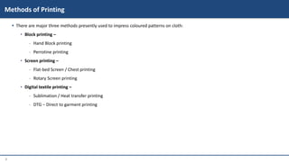 3
 There are major three methods presently used to impress coloured patterns on cloth:
• Block printing –
‐ Hand Block printing
‐ Perrotine printing
• Screen printing –
‐ Flat-bed Screen / Chest printing
‐ Rotary Screen printing
• Digital textile printing –
‐ Sublimation / Heat transfer printing
‐ DTG – Direct to garment printing
Methods of Printing
 
