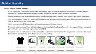8
 DTG – Direct to garment printing –
• A DTG printer uses a horizontally moving inkjet print head to apply an image directly onto the surface of a garment, which is
mounted on a platen that gradually feeds the garment through the machine directly below the print head.
• Special, quick-drying inks designed specifically for the fabric being printed — typically 100% cotton — are used in the process.
• DTG printing involves the use of a highly modified inkjet printer with specially formulated, water-based garment inks which are
heat set with a heat press or tunnel dryer.
• Unlike screen-printing, DTG output does not require separations, films and screens.
• The cost of output onto a white or light colored garment is typically under 20 cents for an 8½ x 11 image and output onto a dark
garment for the same size image is generally around $2.00.
• Production times on a DTG print are similar to those for a sublimation or thermal transfer, and generally a bit slower than those
for traditional screen-printing (once the press is set up and printing).
Digital textile printing
 