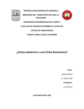REPÚBLICA BOLIVARIANA DE VENEZUELA
MINISTERIO DEL PODER POPULAR PARA LA
EDUCACIÓN
UNIVERSIDAD PANAMERICANA DEL PUERTO
FACULTAD DE CIENCIAS ECONÓMICAS Y SOCIALES
CÁTEDA DE PRESUPUESTO
PUERTO CABELLO-EDO. CARABOBO
¿Cómo sobrevivir a una Crisis Económica?
Autor:
Andry Polanco
C.I: 28.347.438
Facilitador:
Luis Gómez
30 DE MAYO DEL 2020
 