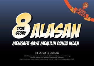 8 Alasan
  TRUE
 STORY

Mengapa Saya Memilih Dunia Iklan
Mengapa
                               M. Arief Budiman
            CEO PT. Petakumpet Creative Network (with 105 National Creative Awards Winning)
                        Program Director ADGI (Asosiasi Desainer Grafis Indonesia)
   Finalis International Young Creative Enterpreneur of The Year (IYCEY) British Council, 2006 & 2007
 