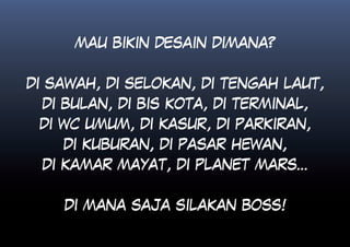 MAU BIKIN DESAIN DIMANA?


DI SAWAH, DI SELOKAN, DI TENGAH LAUT,
 DI BULAN, DI BIS KOTA, DI TERMINAL,
 DI WC UMUM, DI KASUR, DI PARKIRAN,
    DI KUBURAN, DI PASAR HEWAN,
 DI KAMAR MAYAT, DI PLANET MARS...


    DI MANA SAJA SILAKAN BOSS!
 