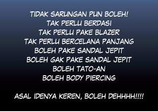 TIDAK SARUNGAN PUN BOLEH!
        TAK PERLU BERDASI
      TAK PERLU PAKE BLAZER
  TAK PERLU BERCELANA PANJANG
     BOLEH PAKE SANDAL JEPIT
   BOLEH GAK PAKE SANDAL JEPIT
          BOLEH TATO-AN
       BOLEH BODY PIERCING


ASAL IDENYA KEREN, BOLEH DEHHHH!!!!
 