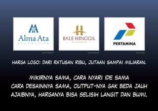 Logo oleh Petakumpet   Logo oleh Petakumpet   Logo oleh Landor




harga logo: dari ratusan ribu, jutaan sampai miliaran.


      mikirnya sama, cara nyari ide sama
cara desainnya sama, output-nya gak beda jauh
ajaibnya, harganya bisa selisih langit dan bumi.
 