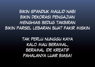 BIKIN SPANDUK MAULID NABI
      BIKIN DEKORASI PENGAJIAN
      MENGHIAS BEDUG TAKBIRAN
BIKIN PARSEL LEBARAN BUAT FAKIR MISKIN


       TAK PERLU NUNGGU KAYA
         KALO MAU BERAMAL,
         BERAMAL IDE KREATIF
        PAHALANYA LUAR BIASA!
 