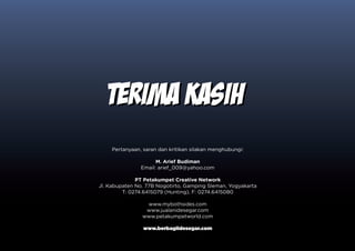 TERIMA KASIH
    Pertanyaan, saran dan kritikan silakan menghubungi:

                     M. Arief Budiman
               Email: arief_009@yahoo.com

              PT Petakumpet Creative Network
Jl. Kabupaten No. 77B Nogotirto, Gamping Sleman, Yogyakarta
         T: 0274.6415079 (Hunting), F: 0274.6415080

                 www.mybothsides.com
                 www.jualanidesegar.com
                www.petakumpetworld.com

                www.berbagiidesegar.com
 