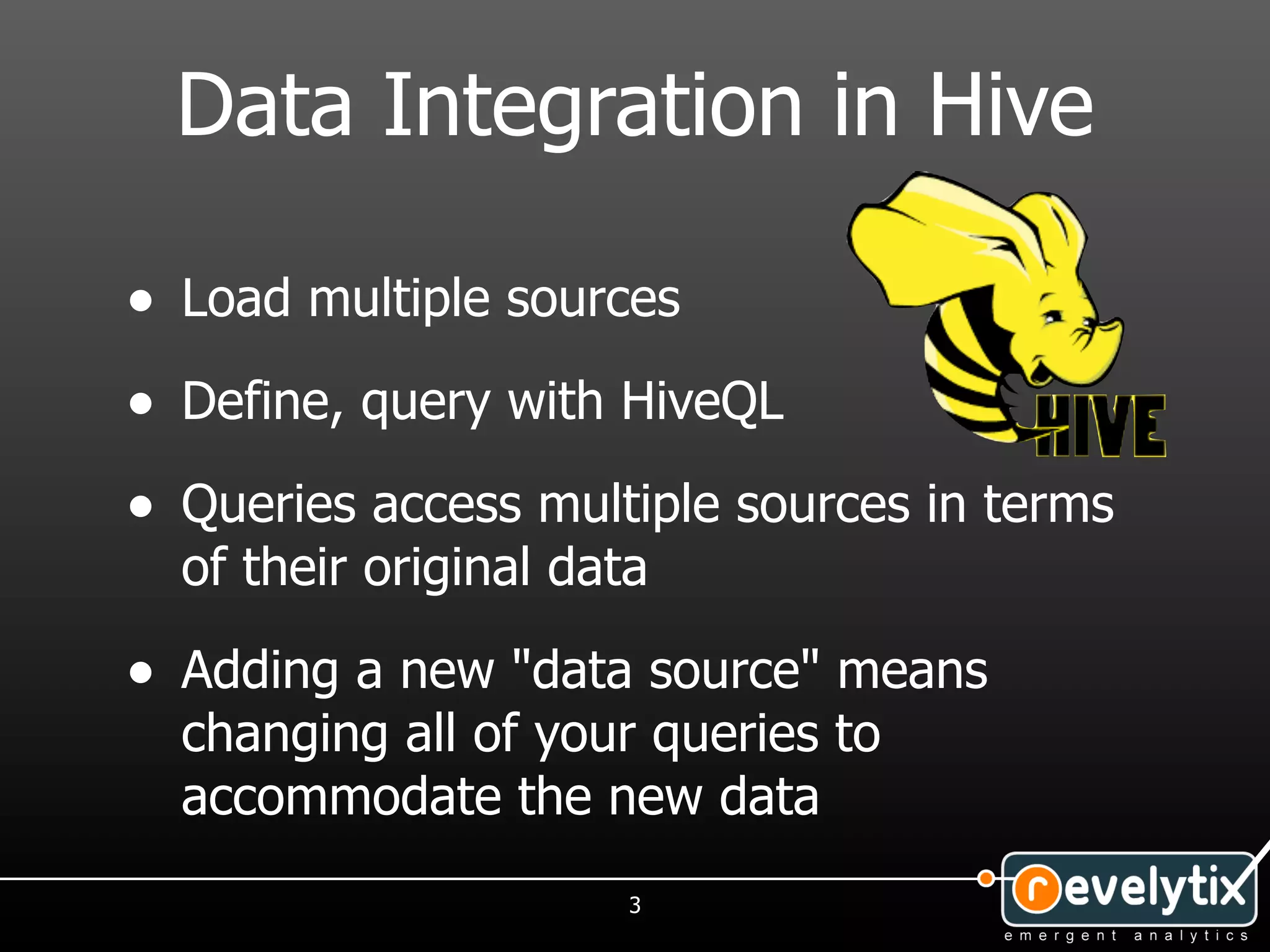 Data Integration in Hive

• Load multiple sources
• Define, query with HiveQL
• Queries access multiple sources in terms
  of their original data

• Adding a new "data source" means
  changing all of your queries to
  accommodate the new data
                       3
 