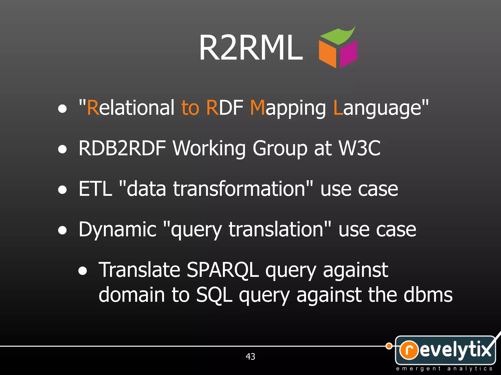 R2RML
• "Relational to RDF Mapping Language"
• RDB2RDF Working Group at W3C
• ETL "data transformation" use case
• Dynamic "query translation" use case
  • Translate SPARQL query against
    domain to SQL query against the dbms

                   43
 