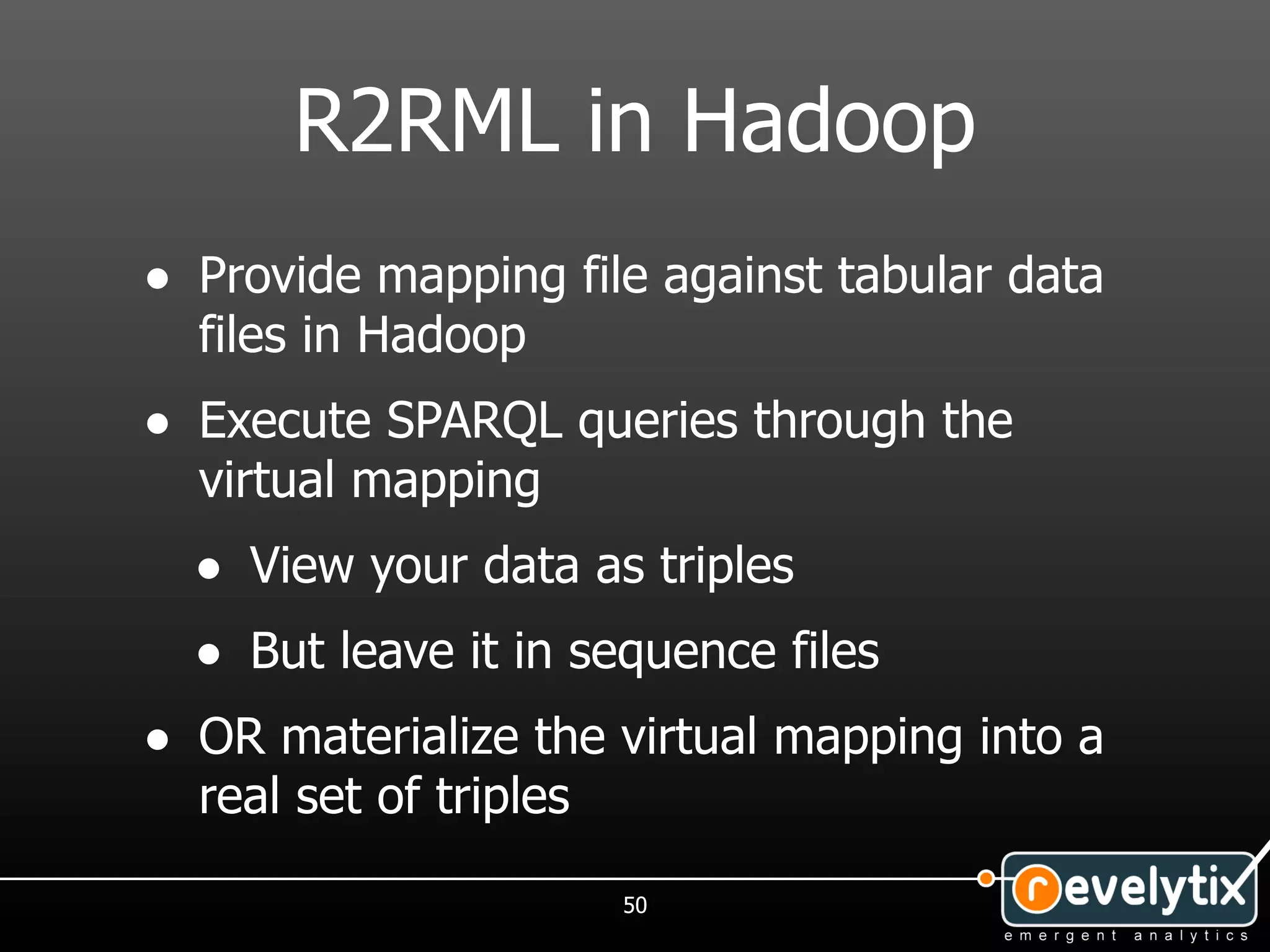 R2RML in Hadoop
• Provide mapping file against tabular data
  files in Hadoop
• Execute SPARQL queries through the
  virtual mapping
  • View your data as triples
  • But leave it in sequence files
• OR materialize the virtual mapping into a
  real set of triples
                        50
 