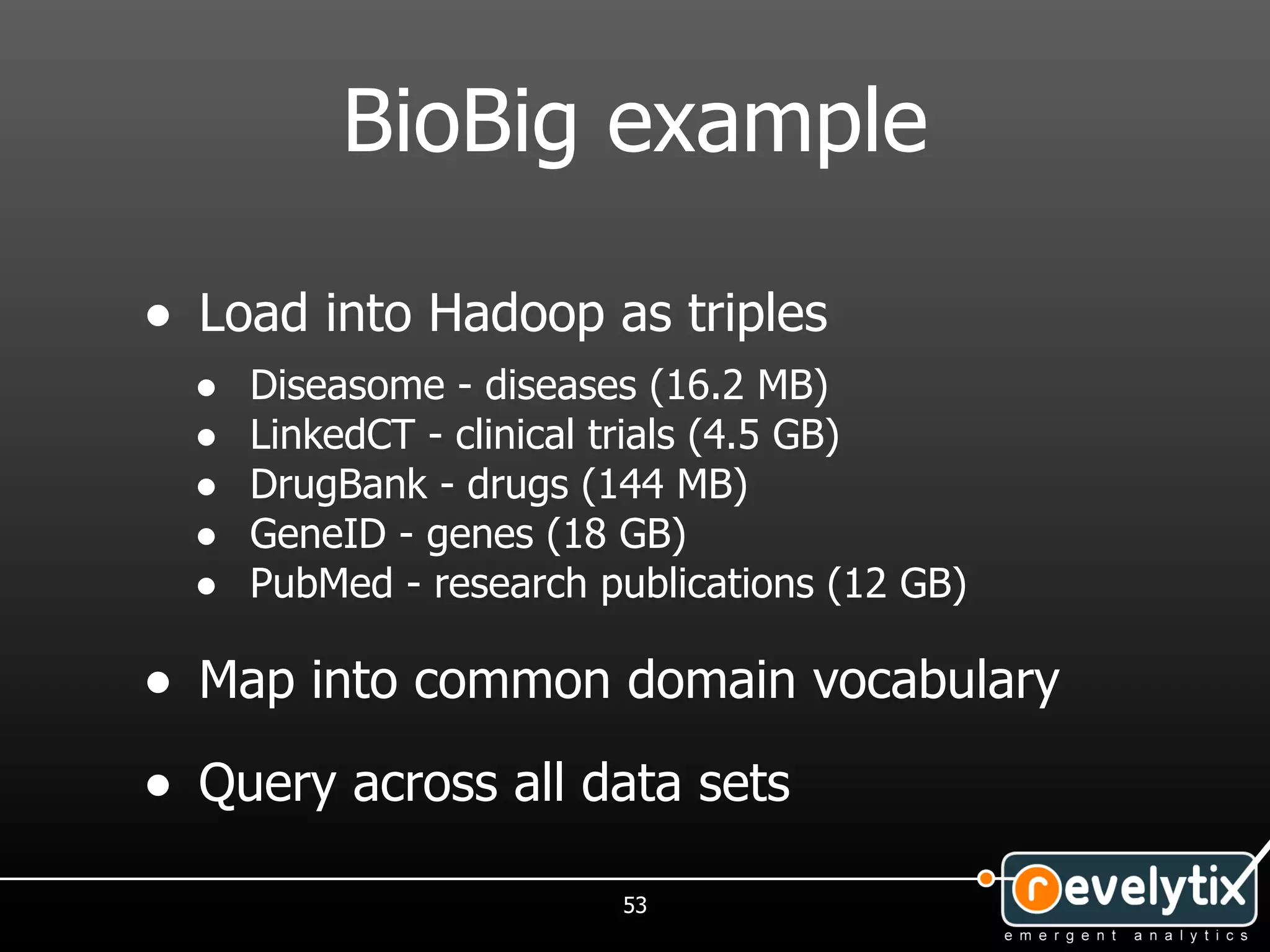 BioBig example

• Load into Hadoop as triples
  •   Diseasome - diseases (16.2 MB)
  •   LinkedCT - clinical trials (4.5 GB)
  •   DrugBank - drugs (144 MB)
  •   GeneID - genes (18 GB)
  •   PubMed - research publications (12 GB)

• Map into common domain vocabulary
• Query across all data sets
                         53
 