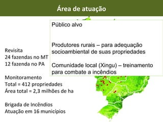 Revisita 24 fazendas no MT 12 fazenda no PA Monitoramento Total = 412 propriedades Área total = 2,3 milhões de ha Brigada de Incêndios Atuação em 16 municípios Área de atuação Público alvo Produtores rurais – para adequação socioambiental de suas propriedades Comunidade local (Xingu) – treinamento para combate a incêndios 