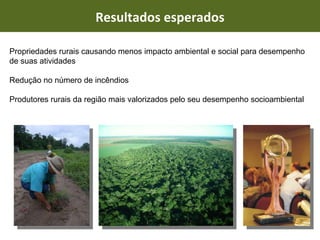 Resultados esperados Propriedades rurais causando menos impacto ambiental e social para desempenho de suas atividades Redução no número de incêndios Produtores rurais da região mais valorizados pelo seu desempenho socioambiental 