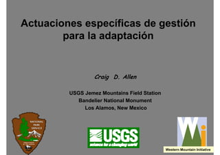 Actuaciones específicas de gestión
        para la adaptación


                  Craig D. Allen

         USGS Jemez Mountains Field Station
            Bandelier National Monument
              Los Alamos, New Mexico




                                              Western Mountain Initiative
 