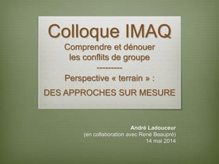 Colloque IMAQ
Comprendre et dénouer
les conflits de groupe
---------
Perspective « terrain » :
DES APPROCHES SUR MESURE
André Ladouceur
(en collaboration avec René Beaupré)
14 mai 2014
 