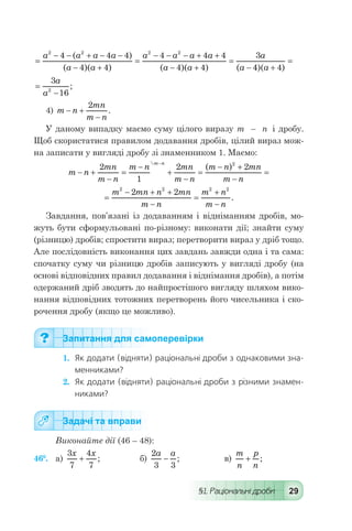 §1. Раціональні дроби 29
=
- - + - -
- +
=
- - - + +
- +
=
-
a a a a
a a
a a a a
a a
a
a
2 2 2 2
4 4 4
4 4
4 4 4
4 4
3( )
( )( ) ( )( ) ( 44 4)( )a +
=
=
-
3
162
a
a
;
4) m n
mn
m n
- +
-
2
.
У даному випадку маємо суму цілого виразу т   –   п і дробу.
Щоб скористатися правилом додавання дробів, цілий вираз мож-
на записати у вигляді дробу зі знаменником 1. Маємо:
	 m n
mn
m n
m n mn
m n
m n mn
m n
m n
- +
-
=
-
+
-
=
- +
-
=
-
2
1
2 22
( )
	 =
- + +
-
=
+
-
m mn n mn
m n
m n
m n
2 2 2 2
2 2
.
Завдання, пов’язані із додаванням і відніманням дробів, мо-
жуть бути сформульовані по-різному: виконати дії; знайти суму
(різницю) дробів; спростити вираз; перетворити вираз у дріб тощо.
Але послідовність виконання цих завдань завжди одна і та сама:
спочатку суму чи різницю дробів записують у вигляді дробу (на
основі відповідних правил додавання і віднімання дробів), а потім
одержаний дріб зводять до найпростішого вигляду шляхом вико-
нання відповідних тотожних перетворень його чисельника і ско-
рочення дробу (якщо це можливо).
Запитання для самоперевірки
1.	 Як додати (відняти) раціональні дроби з однаковими зна-
менниками?
2.	 Як додати (відняти) раціональні дроби з різними знамен-
никами?
Задачі та вправи
Виконайте дії (46 – 48):
46°.	 а)
3
7
4
7
x x
+ ; 	 б)
2
3 3
a a
- ; 	 в)
m
n
p
n
+ ;
 