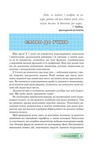 Слово до учнів 3
Люди, не знайомі з алгеброю, не мо-
жуть уявити собі тих дивних речей, яких
можна досягти за допомогою цієї науки.
Г. Лейбніц,
французький математик
СЛОВО ДО УЧНІВ
Юні друзі! У 7 класі ви навчилися перетворювати одночлени
і многочлени, розв’язувати рівняння і їх системи, а також зада-
чі за їх допомогою, дізналися, що таке функція, ознайомилися
з окремими видами функцій та їх графіками. Вам уже відомі такі
дії, як додавання, віднімання, множення, ділення, піднесення до
степеня з натуральним показником.
У 8 класі ви дізнаєтесь про нову дію — добування кореня з чис-
ла, зокрема, квадратного кореня. Ваші знання про число допо-
внять відомості про новий вид чисел, які мають назву ірраціональ-
них. Ви навчитеся перетворювати дроби із змінною в знаменнику,
розв’язувати нові види рівнянь, дізнаєтесь, як записують дуже ве-
ликі або надто малі числа.
Допомогти вам в успішному навчанні алгебри має цей підруч-
ник. Що треба знати, працюючи з ним?
Не поспішайте виконувати вправи, не прочитавши текст відпо-
відного пункту, де ви знайдете необхідні для цього відомості. Там
же вміщено зразки розв’язання окремих завдань. Полегшить ро-
зуміння тексту відновлення в пам’яті необхідних для цього відо-
мостей, про які йдеться в рубриці «Пригадайте» на початку майже
кожного пункту.
Щоб привернути вашу увагу до важливих положень, їх виділено
відмінним від звичайного шрифтом, а також кольором. Означення
та властивості, які потрібно запам’ятати, набрано кольоровим шриф-
том. Основні формули записані на кольоровому фоні. Послідовність
виконання певних дій, перетворень виразів, правила надруковано
 
