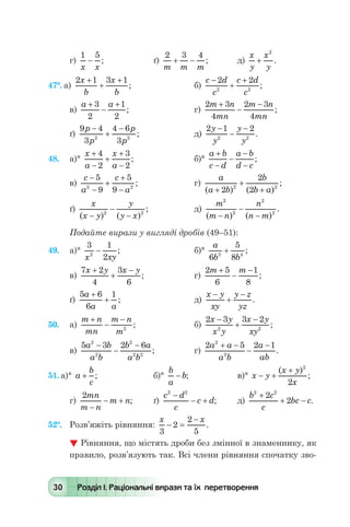 30 Розділ І. Раціональні вирази та їх перетворення
г)
1 5
x x
- ; 	 ґ)
2 3 4
m m m
+ - ; 	 д)
x
y
x
y
+
2
.
47°. а)
2 1 3 1x
b
x
b
+
+
+
; 	 б)
c d
c
c d
c
-
+
+2 2
2 2
;
в)
a a+
-
+3
2
1
2
; 		 г)
2 3
4
2 3
4
m n
mn
m n
mn
+
-
-
;
ґ)
9 4
3
4 6
32 2
p
p
p
p
-
+
-
;	 д)
2 1 2
2 2
y
y
y
y
-
-
-
.
48.	 а)°
x
a
x
a
+
-
+
+
-
4
2
3
2
; 	 б)°
a b
c d
a b
d c
+
-
-
-
-
;
в)
c
a
c
a
-
-
+
+
-
5
9
5
92 2
; 	 г)
a
a b
b
b a( ) ( )
;
+
+
+2
2
22 2
ґ)
x
x y
y
y x( ) ( )
;
-
-
-2 2
	 д)
m
m n
n
n m
2
2
2
2
( ) ( )
.
-
-
-
Подайте вирази у вигляді дробів (49–51):
49.	 а)°
3 1
22
x xy
- ; 	 	 б)°
a
b b6
5
83 4
+ ;
в)
7 2
4
3
6
x y x y+
+
-
; 	 г)
2 5
6
1
8
m m+
-
-
;
ґ)
5 6
6
1a
a a
+
+ ; 	 	 д)
x y
xy
y z
yz
-
+
-
.
50.	 а)
m n
mn
m n
m
+
-
-
2
; 	 б)
2 3 3 2
2 2
x y
x y
x y
xy
-
+
-
;
в)
5 3 2 62
2
2
2 2
a b
a b
b a
a b
-
-
-
; 	 г)
2 5 2 12
2
a a
a b
a
ab
+ -
-
-
.
51. а)° a
b
c
+ ;	 б)°
b
a
b- ; 	 в)° x y
x y
x
- +
+( )
;
2
2
г)
2mn
m n
m n
-
- + ; 	 ґ)
c d
c
c d
2 2
-
- + ; 	 д)
b c
c
bc c
2 2
2
2
+
+ - .
52°.	 Розв’яжіть рівняння:
x x
3
2
2
5
- =
-
.
 Рівняння, що містять дроби без змінної в знаменнику, як
правило, розв’язують так. Всі члени рівняння спочатку зво-
 