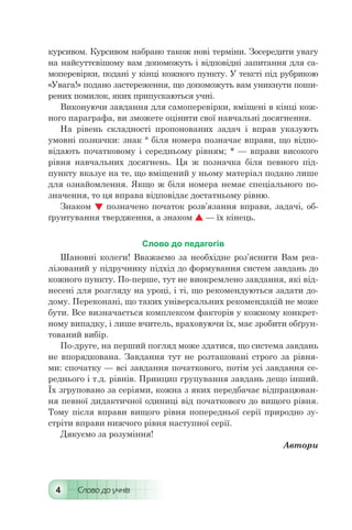 4 Слово до учнів
курсивом. Курсивом набрано також нові терміни. Зосередити увагу
на найсуттєвішому вам допоможуть і відповідні запитання для са-
моперевірки, подані у кінці кожного пункту. У тексті під рубрикою
«Увага!» подано застереження, що допоможуть вам уникнути поши-
рених помилок, яких припускаються учні.
Виконуючи завдання для самоперевірки, вміщені в кінці кож-
ного параграфа, ви зможете оцінити свої навчальні досягнення.
На рівень складності пропонованих задач і вправ указують
умовні позначки: знак ° біля номера позначає вправи, що відпо-
відають початковому і середньому рівням; * — вправи високого
рівня навчальних досягнень. Ця ж позначка біля певного під-
пункту вказує на те, що вміщений у ньому матеріал подано лише
для ознайомлення. Якщо ж біля номера немає спеціального по-
значення, то ця вправа відповідає достатньому рівню.
Знаком  позначено початок розв’язання вправи, задачі, об-
ґрунтування твердження, а знаком  — їх кінець.
Слово до педагогів
Шановні колеги! Вважаємо за необхідне роз’яснити Вам реа-
лізований у підручнику підхід до формування систем завдань до
кожного пункту. По-перше, тут не виокремлено завдання, які від-
несені для розгляду на уроці, і ті, що рекомендуються задати до-
дому. Переконані, що таких універсальних рекомендацій не може
бути. Все визначається комплексом факторів у кожному конкрет-
ному випадку, і лише вчитель, враховуючи їх, має зробити обґрун-
тований вибір.
По-друге, на перший погляд може здатися, що система завдань
не впорядкована. Завдання тут не розташовані строго за рівня-
ми: спочатку — всі завдання початкового, потім усі завдання се-
реднього і т.д. рівнів. Принцип групування завдань дещо інший.
Їх згруповано за серіями, кожна з яких передбачає відпрацюван-
ня певної дидактичної одиниці від початкового до вищого рівня.
Тому після вправи вищого рівня попередньої серії природно зу-
стріти вправи нижчого рівня наступної серії.
Дякуємо за розуміння!
Автори
 