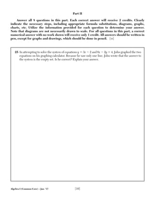 Algebra I (Common Core) – Jan. ’17 [10]
25 In attempting to solve the system of equations y ϭ 3x Ϫ 2 and 6x Ϫ 2y ϭ 4, John graphed the two
equations on his graphing calculator. Because he saw only one line, John wrote that the answer to
the system is the empty set. Is he correct? Explain your answer.
Part II
Answer all 8 questions in this part. Each correct answer will receive 2 credits. Clearly
indicate the necessary steps, including appropriate formula substitutions, diagrams, graphs,
charts, etc. Utilize the information provided for each question to determine your answer.
Note that diagrams are not necessarily drawn to scale. For all questions in this part, a correct
numerical answer with no work shown will receive only 1 credit. All answers should be written in
pen, except for graphs and drawings, which should be done in pencil. [16]
 