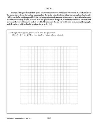 Algebra I (Common Core) – Jan. ’17 [18]
33 Graph f(x) ϭ |x| and g(x) ϭ Ϫx2
ϩ 6 on the grid below.
Does f(Ϫ2) ϭ g(Ϫ2)? Use your graph to explain why or why not.
Part III
Answer all 4 questions in this part. Each correct answer will receive 4 credits. Clearly indicate
the necessary steps, including appropriate formula substitutions, diagrams, graphs, charts, etc.
Utilize the information provided for each question to determine your answer. Note that diagrams
are not necessarily drawn to scale. For all questions in this part, a correct numerical answer with
no work shown will receive only 1 credit. All answers should be written in pen, except for graphs
and drawings, which should be done in pencil. [16]
 