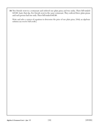 Algebra I (Common Core) – Jan. ’17 [19] [OVER]
34 Two friends went to a restaurant and ordered one plain pizza and two sodas. Their bill totaled
$15.95. Later that day, ﬁve friends went to the same restaurant. They ordered three plain pizzas
and each person had one soda. Their bill totaled $45.90.
Write and solve a system of equations to determine the price of one plain pizza. [Only an algebraic
solution can receive full credit.]
 