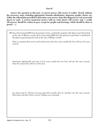 Algebra I (Common Core) – Jan. ’17 [22]
37 Ian is borrowing $1000 from his parents to buy a notebook computer. He plans to pay them back
at the rate of $60 per month. Ken is borrowing $600 from his parents to purchase a snowboard.
He plans to pay his parents back at the rate of $20 per month.
Write an equation that can be used to determine after how many months the boys will owe the same
amount.
Determine algebraically and state in how many months the two boys will owe the same amount.
State the amount they will owe at this time.
Ian claims that he will have his loan paid off 6 months after he and Ken owe the same amount.
Determine and state if Ian is correct. Explain your reasoning.
Part IV
Answer the question in this part. A correct answer will receive 6 credits. Clearly indicate
the necessary steps, including appropriate formula substitutions, diagrams, graphs, charts, etc.
Utilize the information provided to determine your answer. Note that diagrams are not necessarily
drawn to scale. A correct numerical answer with no work shown will receive only 1 credit.
All answers should be written in pen, except for graphs and drawings, which should be done in
pencil. [6]
 