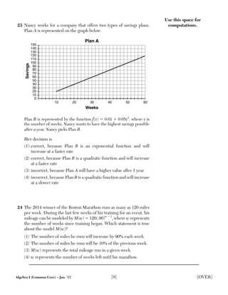 Algebra I (Common Core) – Jan. ’17 [9] [OVER]
Use this space for
computations.23 Nancy works for a company that offers two types of savings plans.
Plan A is represented on the graph below.
10 20 30 40 50 60
10
20
30
40
50
60
70
80
90
100
110
120
130
140
150
0
Weeks
Savings
Plan A
Plan B is represented by the function f(x) ϭ 0.01 ϩ 0.05x2
, where x is
the number of weeks. Nancy wants to have the highest savings possible
after a year. Nancy picks Plan B.
Her decision is
(1) correct, because Plan B is an exponential function and will
increase at a faster rate
(2) correct, because Plan B is a quadratic function and will increase
at a faster rate
(3) incorrect, because Plan A will have a higher value after 1 year
(4) incorrect, because Plan B is a quadratic function and will increase
at a slower rate
24 The 2014 winner of the Boston Marathon runs as many as 120 miles
per week. During the last few weeks of his training for an event, his
mileage can be modeled by M(w) ϭ 120(.90)w Ϫ 1
, where w represents
the number of weeks since training began. Which statement is true
about the model M(w)?
(1) The number of miles he runs will increase by 90% each week.
(2) The number of miles he runs will be 10% of the previous week.
(3) M(w) represents the total mileage run in a given week.
(4) w represents the number of weeks left until his marathon.
 