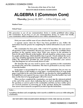 ALGEBRA I (COMMON CORE)
ALGEBRAI(COMMONCORE)
The University of the State of New York
REGENTS HIGH SCHOOL EXAMINATION
ALGEBRA I (Common Core)
Thursday, January 26, 2017 — 1:15 to 4:15 p.m., only
Student Name _____________________________________________________________
School Name ______________________________________________________________
The possession or use of any communications device is strictly prohibited when taking
this examination. If you have or use any communications device, no matter how brieﬂy,
your examination will be invalidated and no score will be calculated for you.
Print your name and the name of your school on the lines above.
A separate answer sheet for Part I has been provided to you. Follow the
instructions from the proctor for completing the student information on your answer
sheet.
This examination has four parts, with a total of 37 questions. You must answer
all questions in this examination. Record your answers to the Part I multiple-choice
questions on the separate answer sheet. Write your answers to the questions in
Parts II, III, and IV directly in this booklet. All work should be written in pen, except
for graphs and drawings, which should be done in pencil. Clearly indicate the neces-
sary steps, including appropriate formula substitutions, diagrams, graphs, charts, etc.
Utilize the information provided for each question to determine your answer.
Note that diagrams are not necessarily drawn to scale.
The formulas that you may need to answer some questions in this examination
are found at the end of the examination. This sheet is perforated so you may remove
it from this booklet.
Scrap paper is not permitted for any part of this examination, but you may use
the blank spaces in this booklet as scrap paper. A perforated sheet of scrap graph
paper is provided at the end of this booklet for any question for which graphing may
be helpful but is not required. You may remove this sheet from this booklet. Any work
done on this sheet of scrap graph paper will not be scored.
When you have completed the examination, you must sign the statement printed
at the end of the answer sheet, indicating that you had no unlawful knowledge of
the questions or answers prior to the examination and that you have neither given
nor received assistance in answering any of the questions during the examination.
Your answer sheet cannot be accepted if you fail to sign this declaration.
Notice …
A graphing calculator and a straightedge (ruler) must be available for you to use while taking this
examination.
DO NOT OPEN THIS EXAMINATION BOOKLET UNTIL THE SIGNAL IS GIVEN.
 