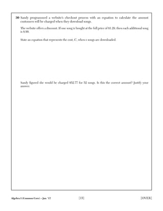 Algebra I (Common Core) – Jan. ’17 [15] [OVER]
30 Sandy programmed a website’s checkout process with an equation to calculate the amount
customers will be charged when they download songs.
The website offers a discount. If one song is bought at the full price of $1.29, then each additional song
is $.99.
State an equation that represents the cost, C, when s songs are downloaded.
Sandy ﬁgured she would be charged $52.77 for 52 songs. Is this the correct amount? Justify your
answer.
 