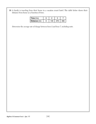 Algebra I (Common Core) – Jan. ’17 [16]
31 A family is traveling from their home to a vacation resort hotel. The table below shows their
distance from home as a function of time.
Time (hrs) 0 2 5 7
Distance (mi) 0 140 375 480
Determine the average rate of change between hour 2 and hour 7, including units.
 