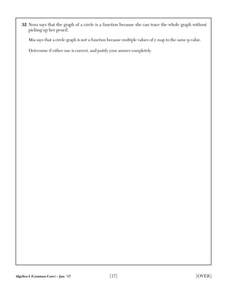 Algebra I (Common Core) – Jan. ’17 [17] [OVER]
32 Nora says that the graph of a circle is a function because she can trace the whole graph without
picking up her pencil.
Mia says that a circle graph is not a function because multiple values of x map to the same y-value.
Determine if either one is correct, and justify your answer completely.
 