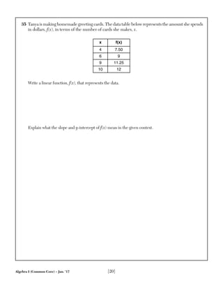 Algebra I (Common Core) – Jan. ’17 [20]
35 Tanya is making homemade greeting cards. The data table below represents the amount she spends
in dollars, f(x), in terms of the number of cards she makes, x.
x f(x)
4 7.50
6 9
9 11.25
10 12
Write a linear function, f(x), that represents the data.
Explain what the slope and y-intercept of f(x) mean in the given context.
 