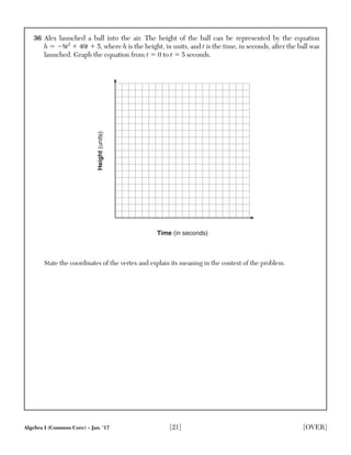Algebra I (Common Core) – Jan. ’17 [21] [OVER]
36 Alex launched a ball into the air. The height of the ball can be represented by the equation
h ϭ Ϫ8t2
ϩ 40t ϩ 5, where h is the height, in units, and t is the time, in seconds, after the ball was
launched. Graph the equation from t ϭ 0 to t ϭ 5 seconds.
Time (in seconds)
Height(units)
State the coordinates of the vertex and explain its meaning in the context of the problem.
 