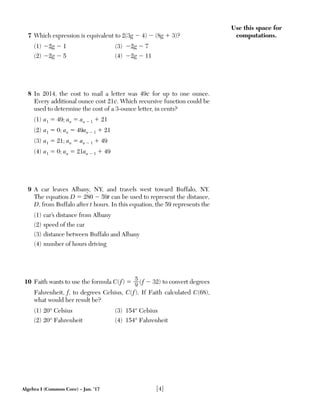 Algebra I (Common Core) – Jan. ’17 [4]
Use this space for
computations.7 Which expression is equivalent to 2(3g Ϫ 4) Ϫ (8g ϩ 3)?
(1) Ϫ2g Ϫ 1 (3) Ϫ2g Ϫ 7
(2) Ϫ2g Ϫ 5 (4) Ϫ2g Ϫ 11
8 In 2014, the cost to mail a letter was 49¢ for up to one ounce.
Every additional ounce cost 21¢. Which recursive function could be
used to determine the cost of a 3-ounce letter, in cents?
(1) a1 ϭ 49; an ϭ an Ϫ 1 ϩ 21
(2) a1 ϭ 0; an ϭ 49an Ϫ 1 ϩ 21
(3) a1 ϭ 21; an ϭ an Ϫ 1 ϩ 49
(4) a1 ϭ 0; an ϭ 21an Ϫ 1 ϩ 49
9 A car leaves Albany, NY, and travels west toward Buffalo, NY.
The equation D ϭ 280 Ϫ 59t can be used to represent the distance,
D, from Buffalo after t hours. In this equation, the 59 represents the
(1) car’s distance from Albany
(2) speed of the car
(3) distance between Buffalo and Albany
(4) number of hours driving
10 Faith wants to use the formula C(f) ϭ 5__
9 (f Ϫ 32) to convert degrees
Fahrenheit, f, to degrees Celsius, C(f). If Faith calculated C(68),
what would her result be?
(1) 20° Celsius (3) 154° Celsius
(2) 20° Fahrenheit (4) 154° Fahrenheit
 
