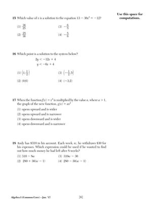 Algebra I (Common Core) – Jan. ’17 [6]
Use this space for
computations.15 Which value of x is a solution to the equation 13 Ϫ 36x2
ϭ Ϫ12?
(1) 36___
25
(3) Ϫ 6__
5
(2)
25___
36
(4) Ϫ
5__
6
16 Which point is a solution to the system below?
2y Ͻ Ϫ12x ϩ 4
y Ͻ Ϫ6x ϩ 4
(1) (1,
1__
2 ) (3) (Ϫ
1__
2 ,5)
(2) (0,6) (4) (Ϫ3,2)
17 When the function f(x) ϭ x2
is multiplied by the value a, where a Ͼ 1,
the graph of the new function, g(x) ϭ ax2
(1) opens upward and is wider
(2) opens upward and is narrower
(3) opens downward and is wider
(4) opens downward and is narrower
18 Andy has $310 in his account. Each week, w, he withdraws $30 for
his expenses. Which expression could be used if he wanted to ﬁnd
out how much money he had left after 8 weeks?
(1) 310 Ϫ 8w (3) 310w Ϫ 30
(2) 280 ϩ 30(w Ϫ 1) (4) 280 Ϫ 30(w Ϫ 1)
 