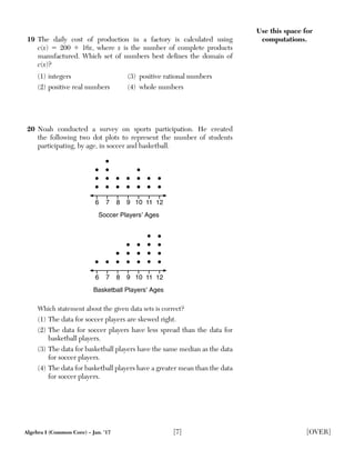 Algebra I (Common Core) – Jan. ’17 [7] [OVER]
Use this space for
computations.19 The daily cost of production in a factory is calculated using
c(x) ϭ 200 ϩ 16x, where x is the number of complete products
manufactured. Which set of numbers best deﬁnes the domain of
c(x)?
(1) integers (3) positive rational numbers
(2) positive real numbers (4) whole numbers
20 Noah conducted a survey on sports participation. He created
the following two dot plots to represent the number of students
participating, by age, in soccer and basketball.
8 10 126 7 9 11
Soccer Players’ Ages
8 10 126 7 9 11
Basketball Players’ Ages
Which statement about the given data sets is correct?
(1) The data for soccer players are skewed right.
(2) The data for soccer players have less spread than the data for
basketball players.
(3) The data for basketball players have the same median as the data
for soccer players.
(4) The data for basketball players have a greater mean than the data
for soccer players.
 