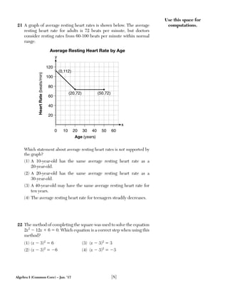 Algebra I (Common Core) – Jan. ’17 [8]
Use this space for
computations.21 A graph of average resting heart rates is shown below. The average
resting heart rate for adults is 72 beats per minute, but doctors
consider resting rates from 60-100 beats per minute within normal
range.
20
120
100
80
60
40
0 10 20 30 40 50 60
y
x
HeartRate(beats/min)
Average Resting Heart Rate by Age
Age (years)
(0,112)
(20,72) (50,72)
Which statement about average resting heart rates is not supported by
the graph?
(1) A 10-year-old has the same average resting heart rate as a
20-year-old.
(2) A 20-year-old has the same average resting heart rate as a
30-year-old.
(3) A 40-year-old may have the same average resting heart rate for
ten years.
(4) The average resting heart rate for teenagers steadily decreases.
22 The method of completing the square was used to solve the equation
2x2
Ϫ 12x ϩ 6 ϭ 0. Which equation is a correct step when using this
method?
(1) (x Ϫ 3)2
ϭ 6 (3) (x Ϫ 3)2
ϭ 3
(2) (x Ϫ 3)2
ϭ Ϫ6 (4) (x Ϫ 3)2
ϭ Ϫ3
 