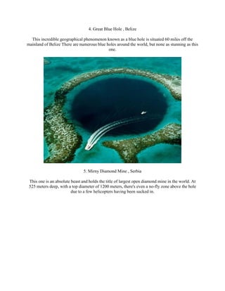 4. Great Blue Hole , Belize

  This incredible geographical phenomenon known as a blue hole is situated 60 miles off the
mainland of Belize There are numerous blue holes around the world, but none as stunning as this
                                            one.




                                5. Mirny Diamond Mine , Serbia

 This one is an absolute beast and holds the title of largest open diamond mine in the world. At
 525 meters deep, with a top diameter of 1200 meters, there's even a no-fly zone above the hole
                         due to a few helicopters having been sucked in.
 