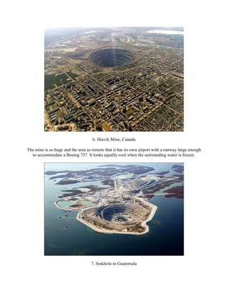 6. Diavik Mine, Canada

The mine is so huge and the area so remote that it has its own airport with a runway large enough
  to accommodate a Boeing 737. It looks equally cool when the surrounding water is frozen.




                                   7. Sinkhole in Guatemala
 