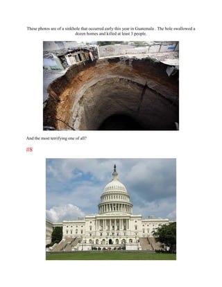 These photos are of a sinkhole that occurred early this year in Guatemala . The hole swallowed a
                           dozen homes and killed at least 3 people.




And the most terrifying one of all?

#8
 